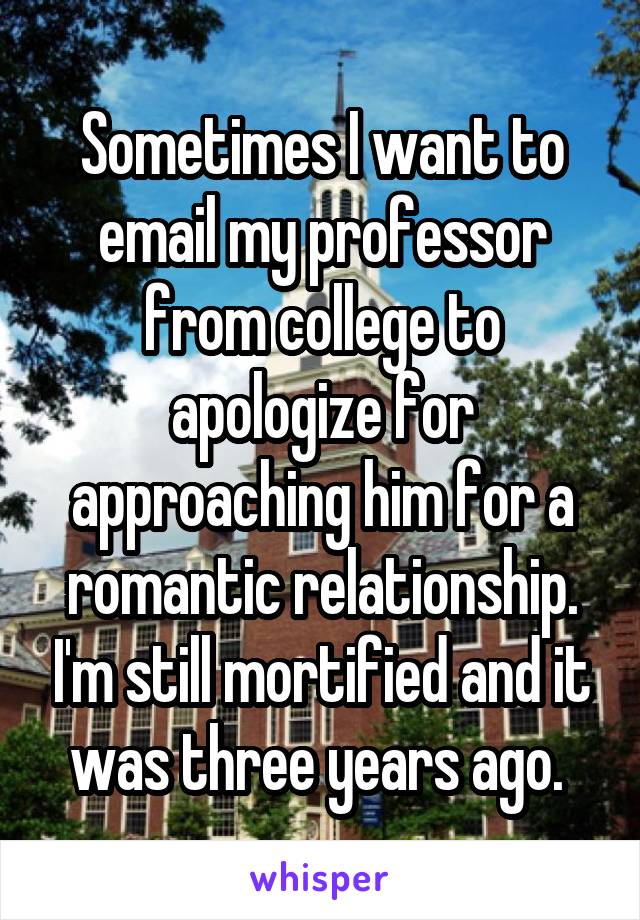 Sometimes I want to email my professor from college to apologize for approaching him for a romantic relationship. I'm still mortified and it was three years ago. 