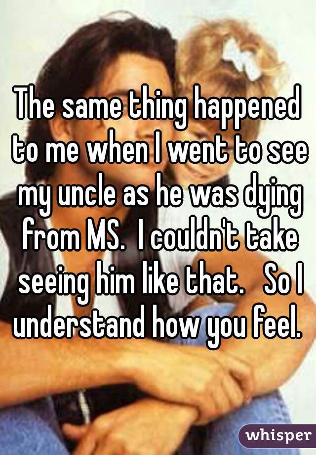 The same thing happened to me when I went to see my uncle as he was dying from MS.  I couldn't take seeing him like that.   So I understand how you feel. 