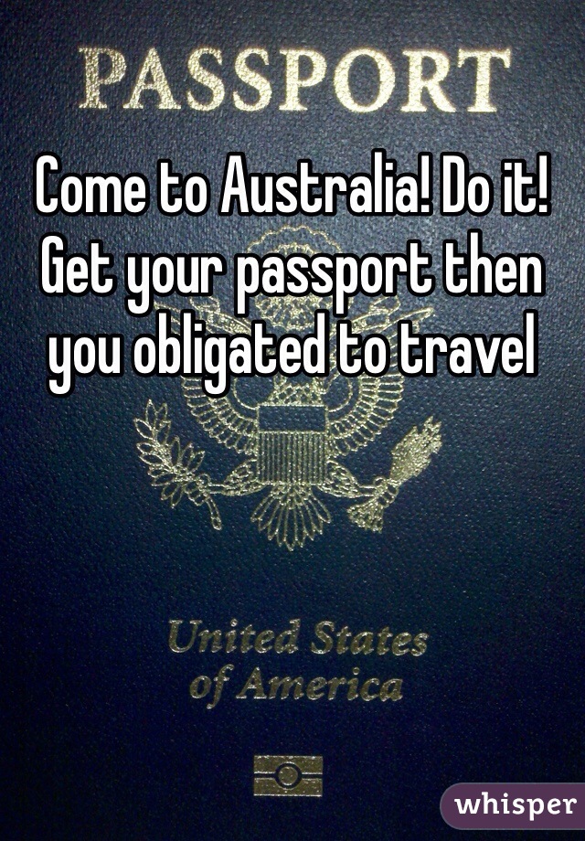 Come to Australia! Do it! Get your passport then you obligated to travel 