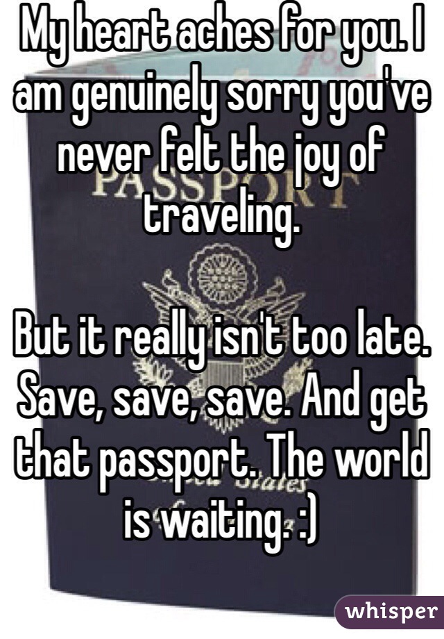 My heart aches for you. I am genuinely sorry you've never felt the joy of traveling.

But it really isn't too late. Save, save, save. And get that passport. The world is waiting. :)