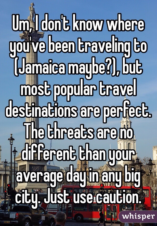 Um, I don't know where you've been traveling to (Jamaica maybe?), but most popular travel destinations are perfect. The threats are no different than your average day in any big 
city. Just use caution. 