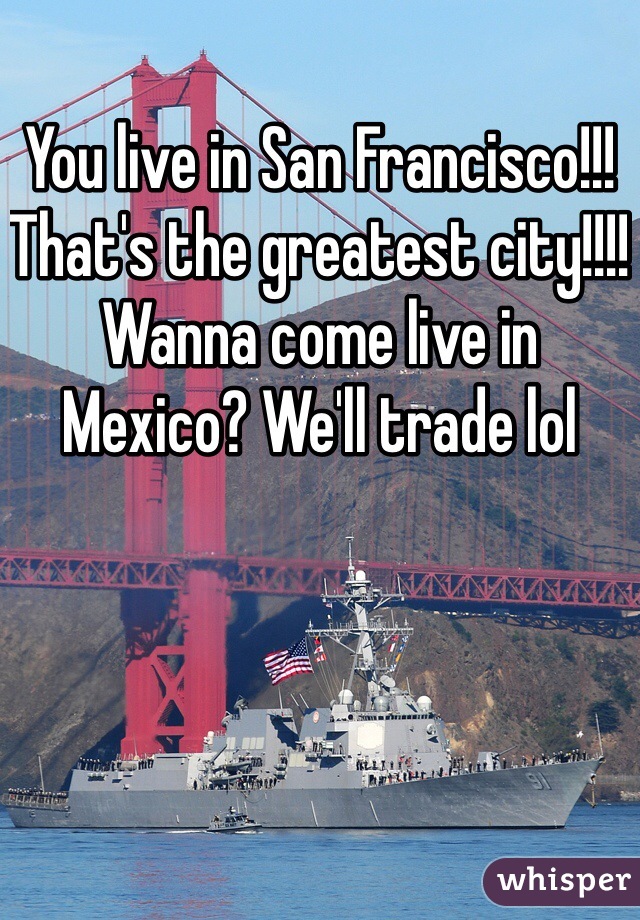 You live in San Francisco!!! That's the greatest city!!!! Wanna come live in Mexico? We'll trade lol