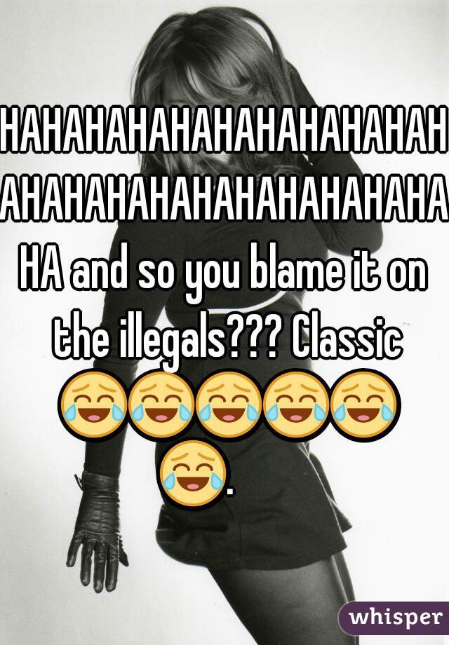 HAHAHAHAHAHAHAHAHAHAHAHAHAHAHAHAHAHAHAHAHAHA and so you blame it on the illegals??? Classic 😂😂😂😂😂😂.       