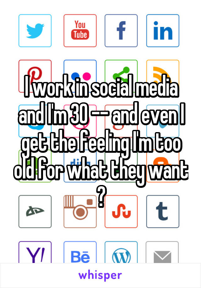 I work in social media and I'm 30 -- and even I get the feeling I'm too old for what they want 😐