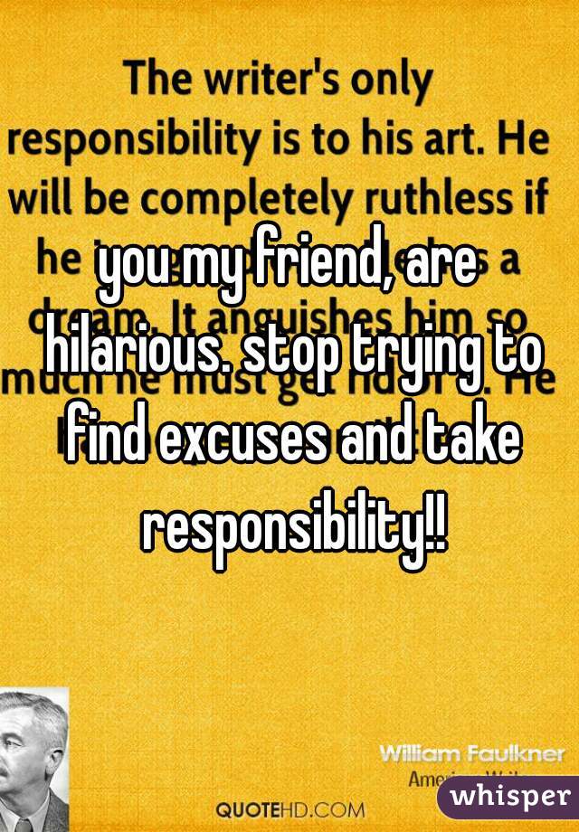 you my friend, are hilarious. stop trying to find excuses and take responsibility!!