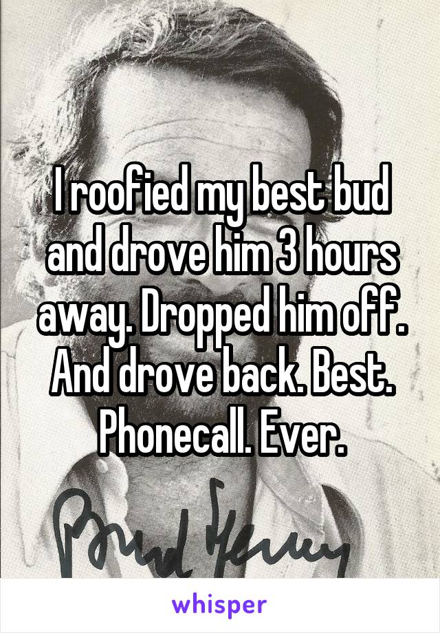 I roofied my best bud and drove him 3 hours away. Dropped him off. And drove back. Best. Phonecall. Ever.