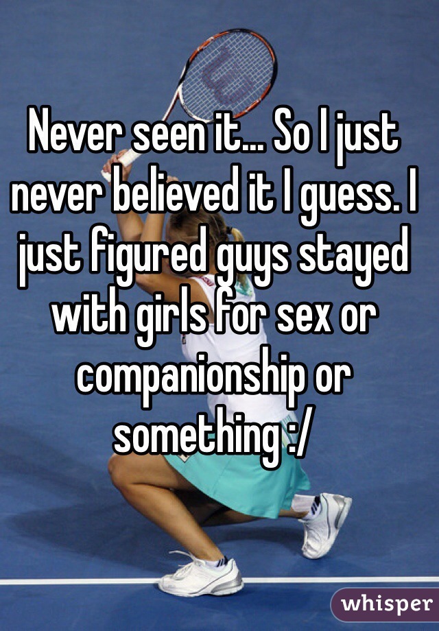 Never seen it... So I just never believed it I guess. I just figured guys stayed with girls for sex or companionship or something :/ 