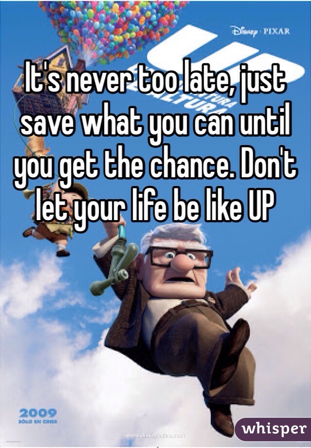 It's never too late, just save what you can until you get the chance. Don't let your life be like UP