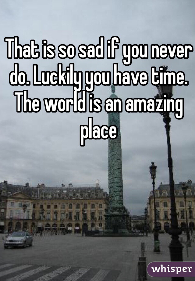 That is so sad if you never do. Luckily you have time. The world is an amazing place 