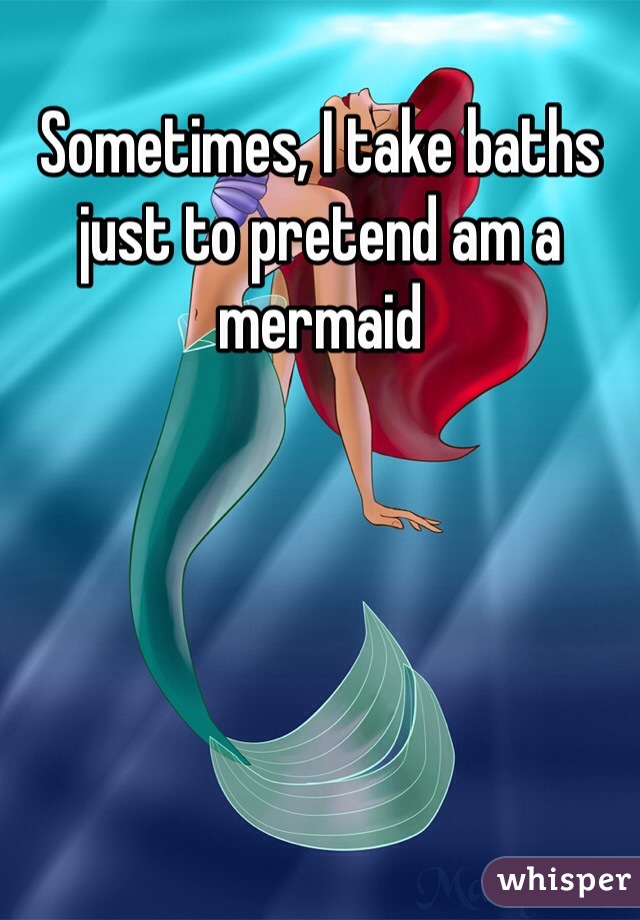 Sometimes, I take baths just to pretend am a mermaid