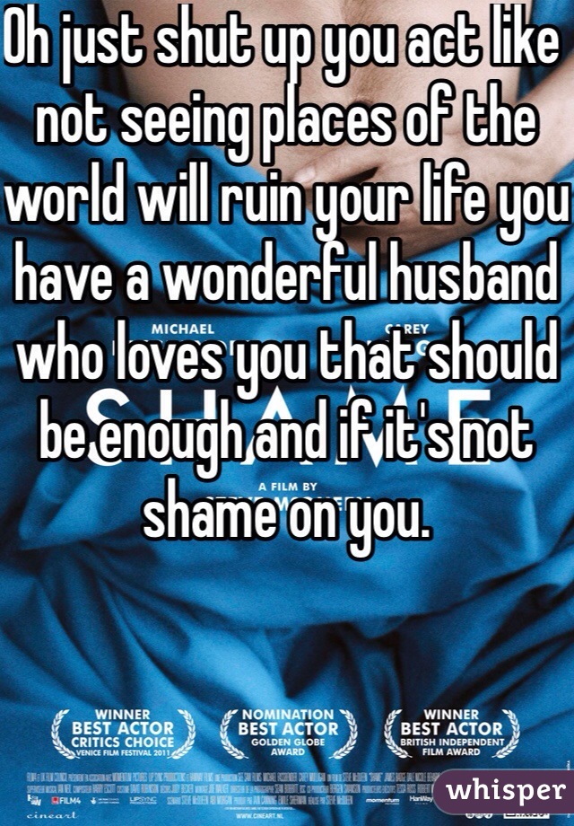 Oh just shut up you act like not seeing places of the world will ruin your life you have a wonderful husband who loves you that should be enough and if it's not shame on you.