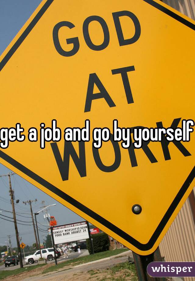 get a job and go by yourself