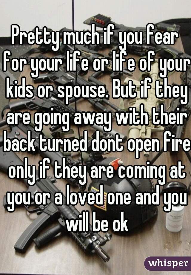 Pretty much if you fear for your life or life of your kids or spouse. But if they are going away with their back turned dont open fire only if they are coming at you or a loved one and you will be ok