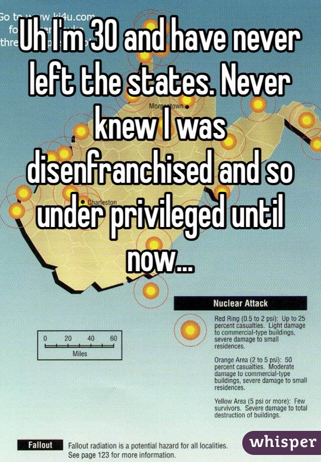 Uh I'm 30 and have never left the states. Never knew I was disenfranchised and so under privileged until now...