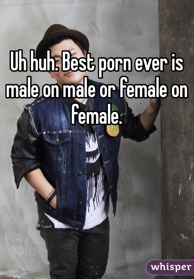 Uh huh. Best porn ever is male on male or female on female. 