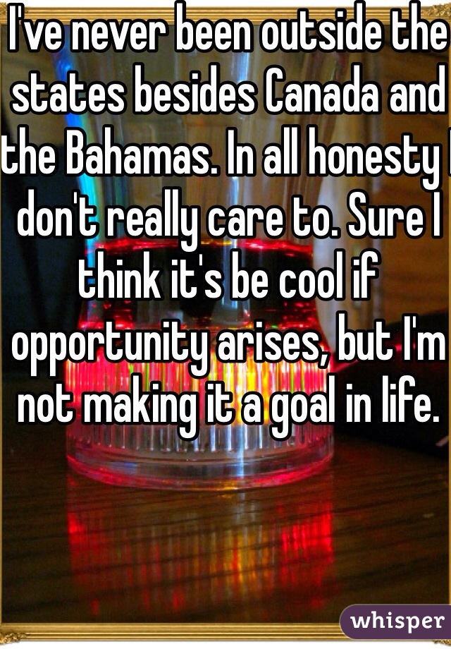 I've never been outside the states besides Canada and the Bahamas. In all honesty I don't really care to. Sure I think it's be cool if opportunity arises, but I'm not making it a goal in life.