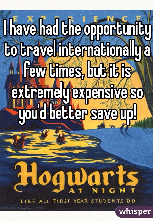 I have had the opportunity to travel internationally a few times, but it is extremely expensive so you'd better save up!