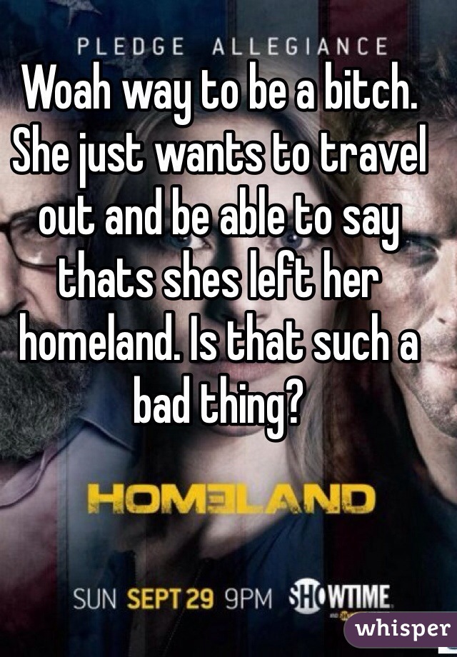 Woah way to be a bitch. She just wants to travel out and be able to say thats shes left her homeland. Is that such a bad thing?