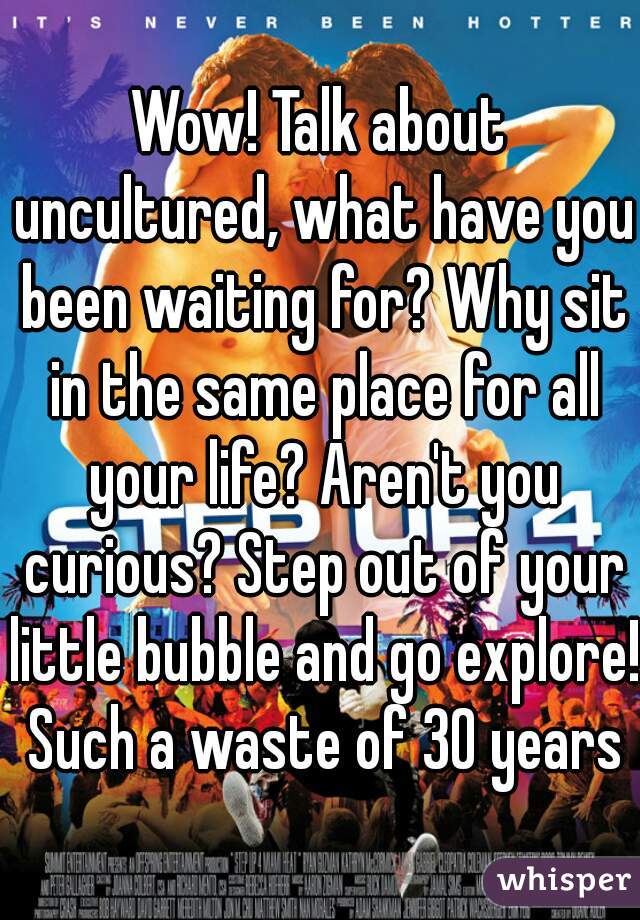 Wow! Talk about uncultured, what have you been waiting for? Why sit in the same place for all your life? Aren't you curious? Step out of your little bubble and go explore! Such a waste of 30 years