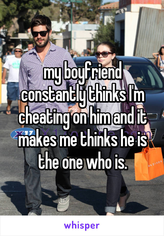 my boyfriend constantly thinks I'm cheating on him and it makes me thinks he is the one who is.
