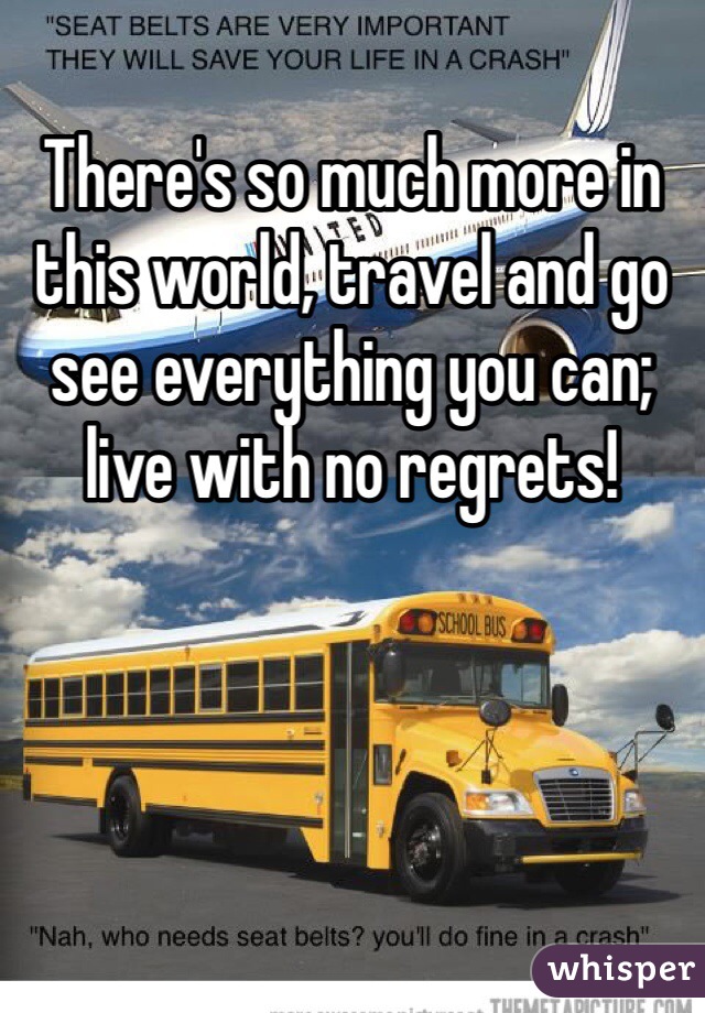 There's so much more in this world, travel and go see everything you can; live with no regrets!
