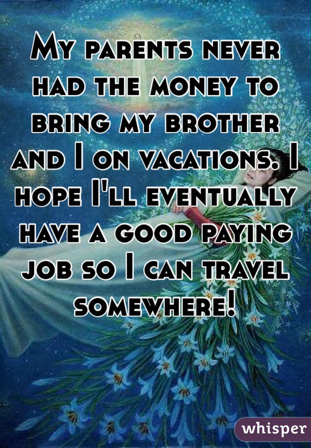 My parents never had the money to bring my brother and I on vacations. I hope I'll eventually have a good paying job so I can travel somewhere!