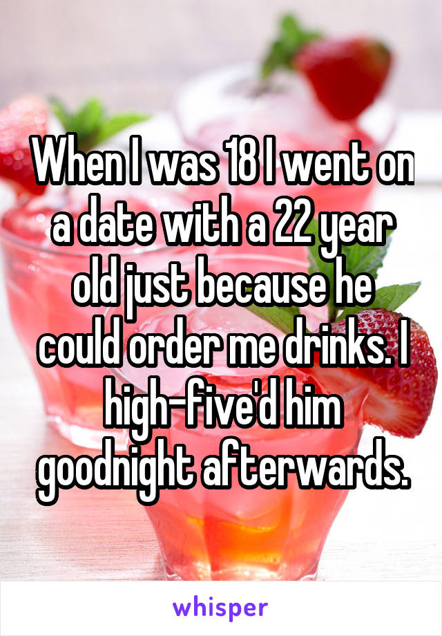 When I was 18 I went on a date with a 22 year old just because he could order me drinks. I high-five'd him goodnight afterwards.