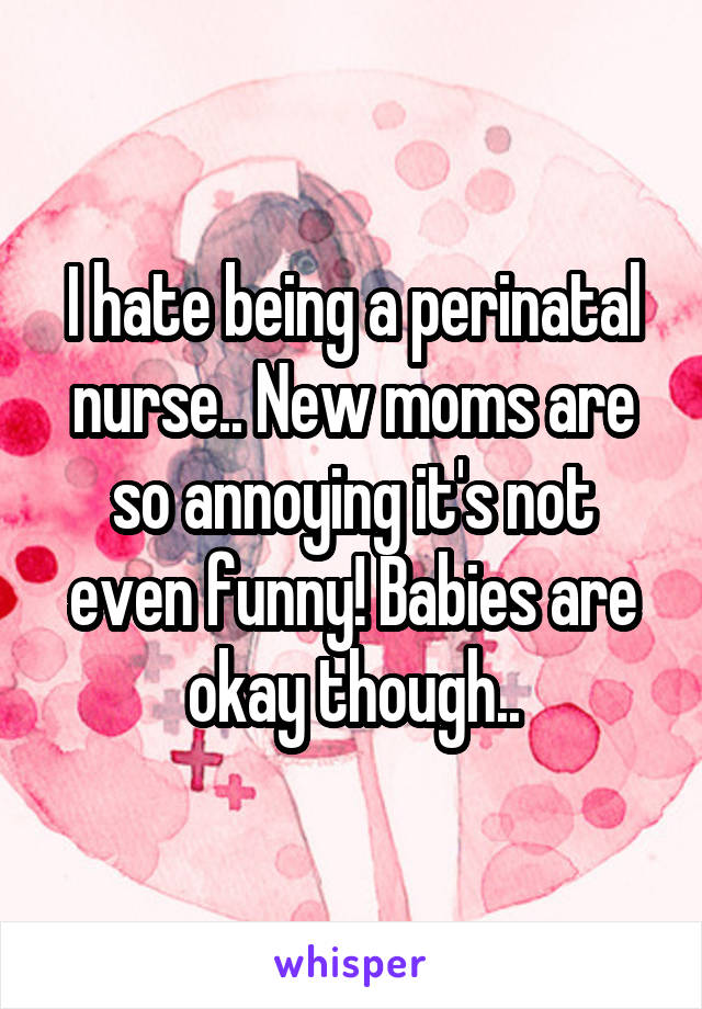I hate being a perinatal nurse.. New moms are so annoying it's not even funny! Babies are okay though..