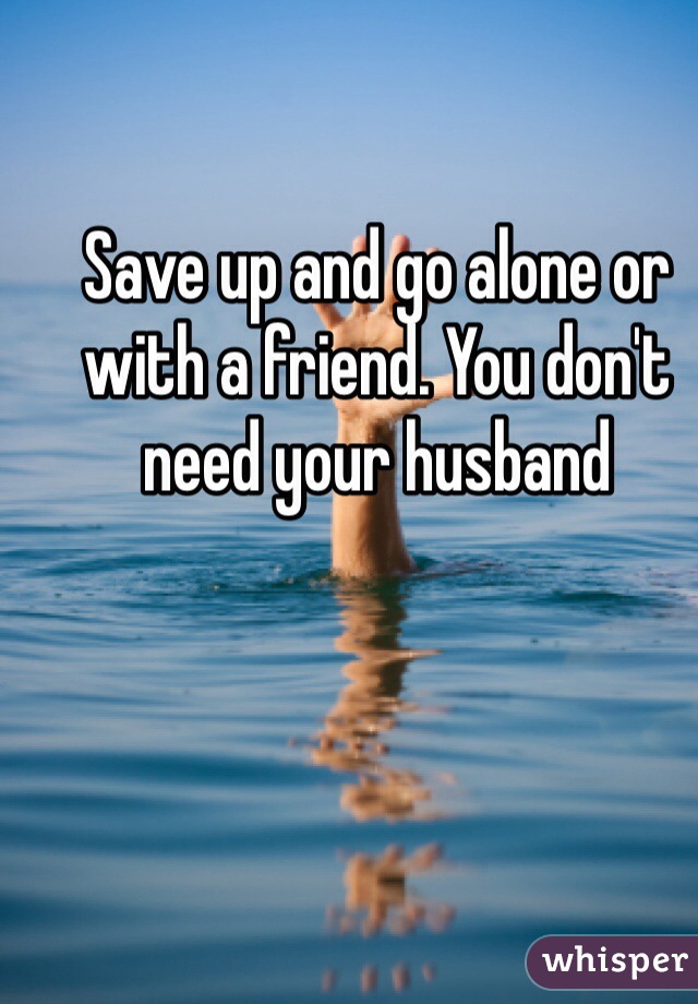 Save up and go alone or with a friend. You don't need your husband 