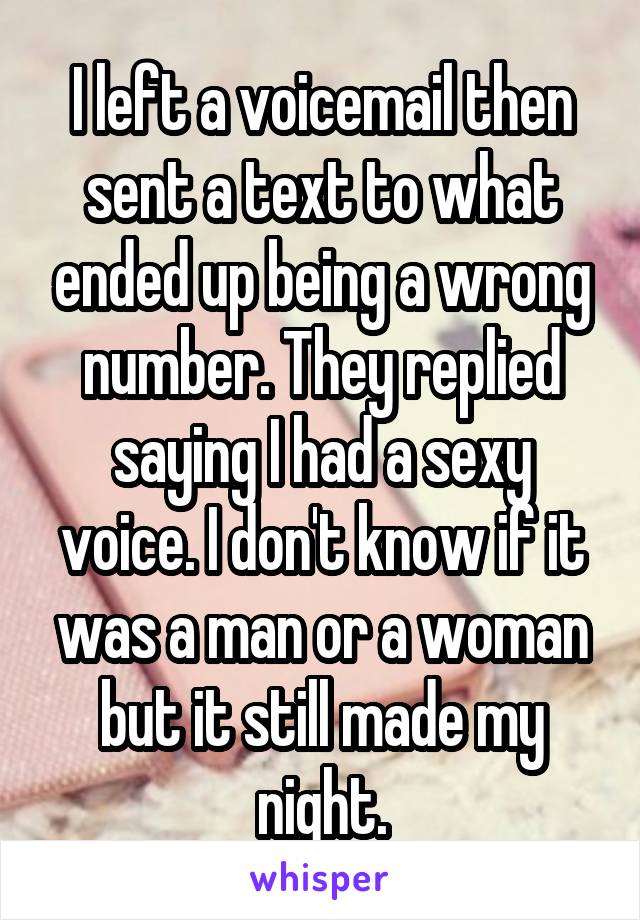 I left a voicemail then sent a text to what ended up being a wrong number. They replied saying I had a sexy voice. I don't know if it was a man or a woman but it still made my night.