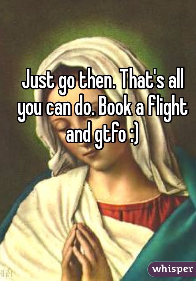 Just go then. That's all you can do. Book a flight and gtfo :)