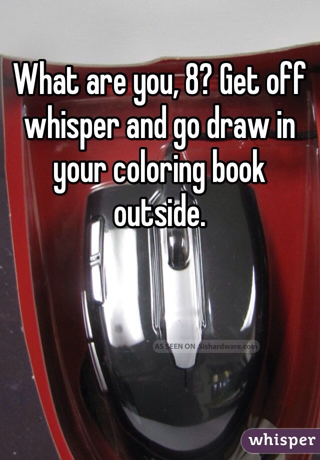 What are you, 8? Get off whisper and go draw in your coloring book outside.