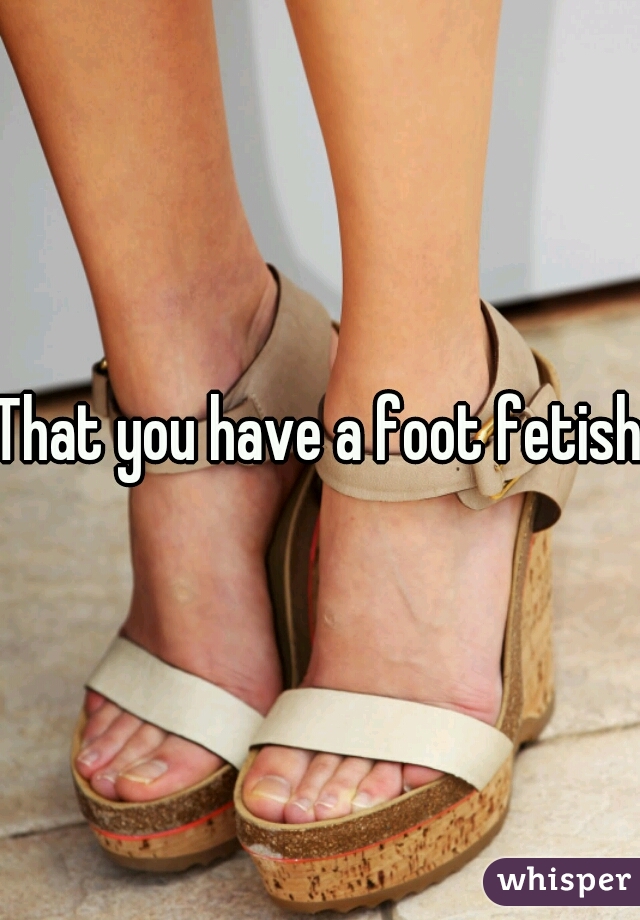 That you have a foot fetish