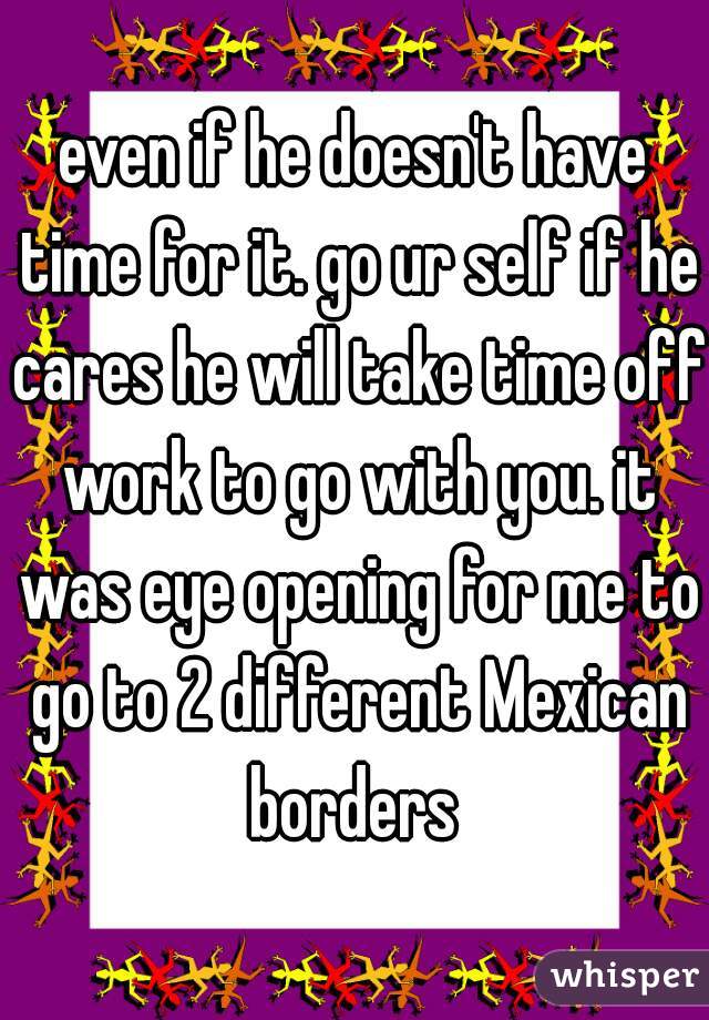 even if he doesn't have time for it. go ur self if he cares he will take time off work to go with you. it was eye opening for me to go to 2 different Mexican borders 
