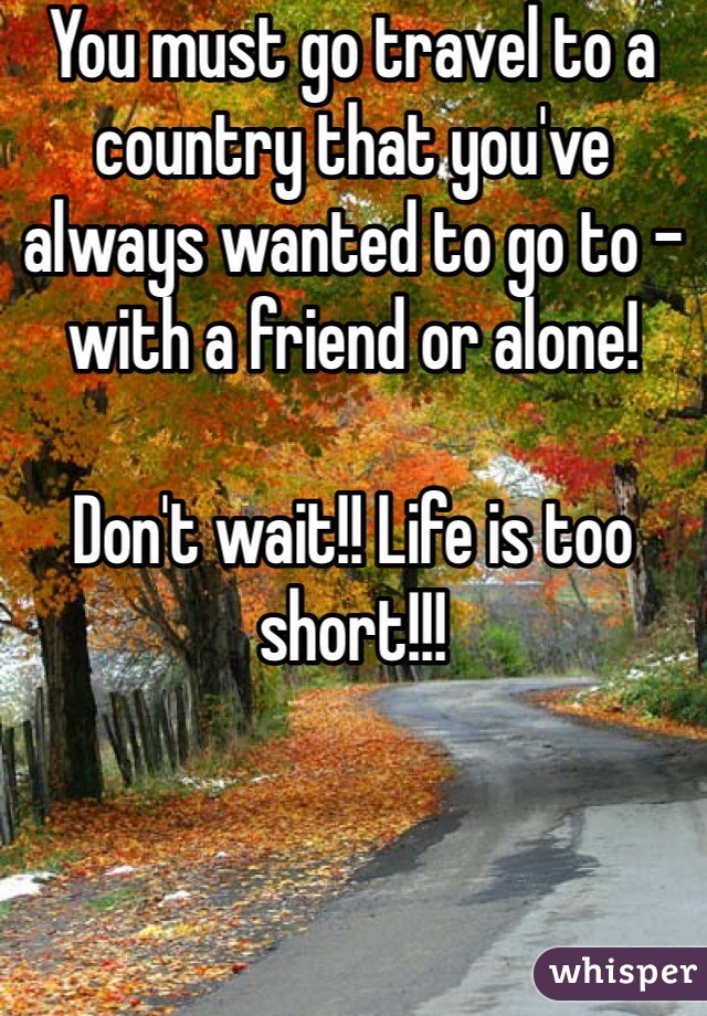 You must go travel to a country that you've always wanted to go to - with a friend or alone!

Don't wait!! Life is too short!!!
