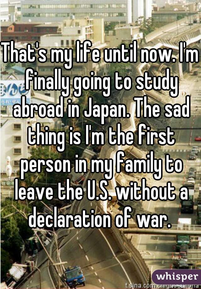That's my life until now. I'm finally going to study abroad in Japan. The sad thing is I'm the first person in my family to leave the U.S. without a declaration of war. 