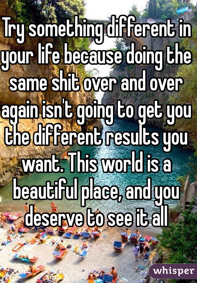 Try something different in your life because doing the same shit over and over again isn't going to get you the different results you want. This world is a beautiful place, and you deserve to see it all