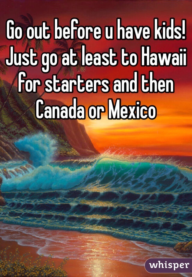 Go out before u have kids! Just go at least to Hawaii for starters and then Canada or Mexico 