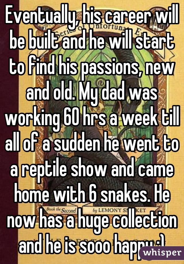 Eventually, his career will be built and he will start to find his passions, new and old. My dad was working 60 hrs a week till all of a sudden he went to a reptile show and came home with 6 snakes. He now has a huge collection and he is sooo happy :)