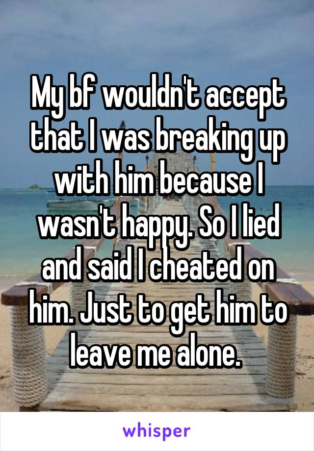 My bf wouldn't accept that I was breaking up with him because I wasn't happy. So I lied and said I cheated on him. Just to get him to leave me alone. 