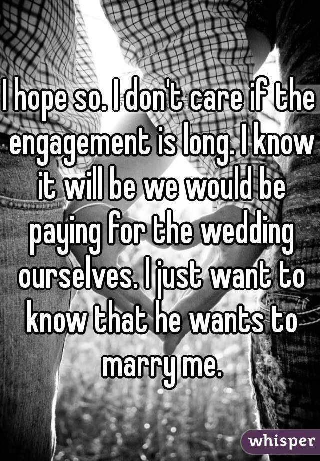 I hope so. I don't care if the engagement is long. I know it will be we would be paying for the wedding ourselves. I just want to know that he wants to marry me.