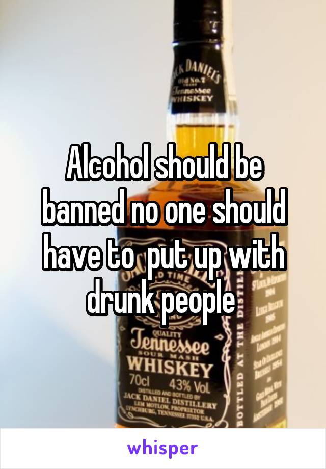Alcohol should be banned no one should have to  put up with drunk people 