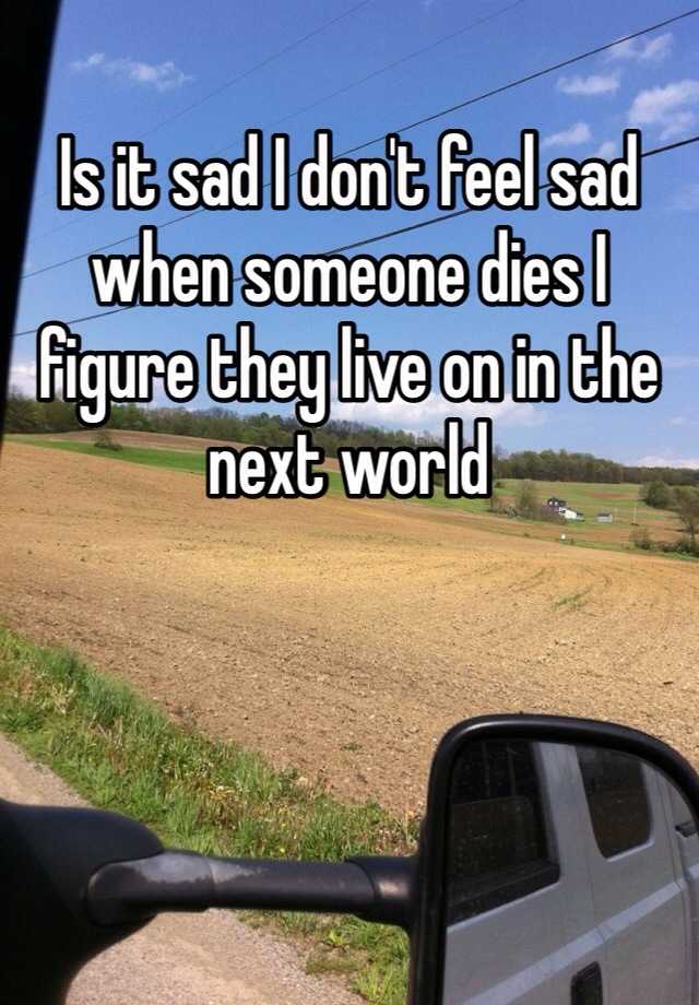 is-it-sad-i-don-t-feel-sad-when-someone-dies-i-figure-they-live-on-in