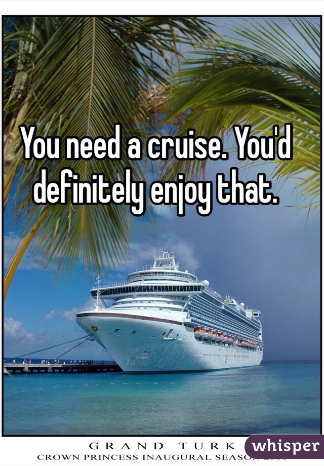You need a cruise. You'd definitely enjoy that. 