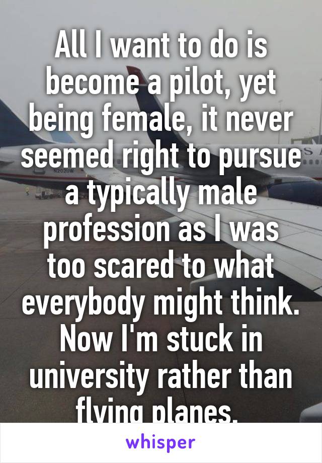 All I want to do is become a pilot, yet being female, it never seemed right to pursue a typically male profession as I was too scared to what everybody might think. Now I'm stuck in university rather than flying planes. 