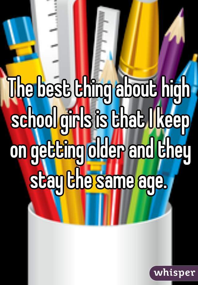 The best thing about high school girls is that I keep on getting older and they stay the same age. 