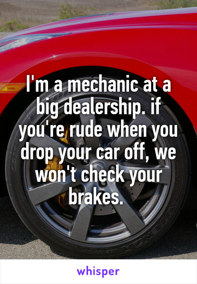 I'm a mechanic at a big dealership. if you're rude when you drop your car off, we won't check your brakes. 