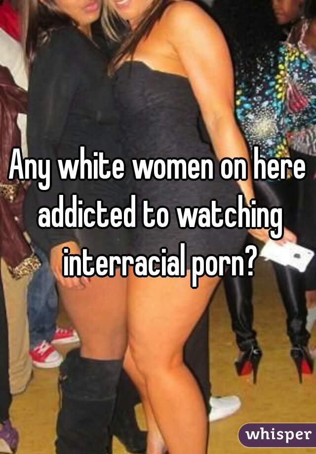 Any white women on here addicted to watching interracial porn?