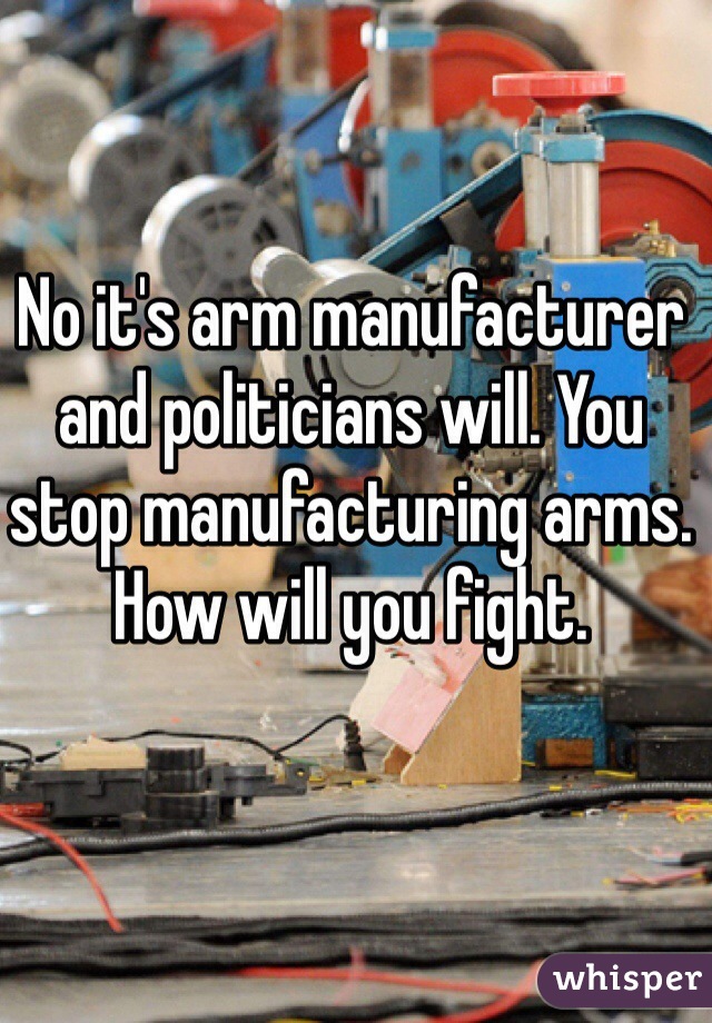 No it's arm manufacturer and politicians will. You stop manufacturing arms. How will you fight. 