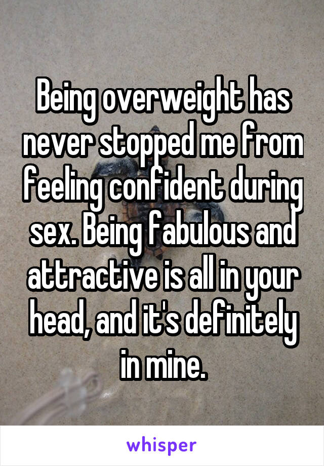 Being overweight has never stopped me from feeling confident during sex. Being fabulous and attractive is all in your head, and it's definitely in mine.